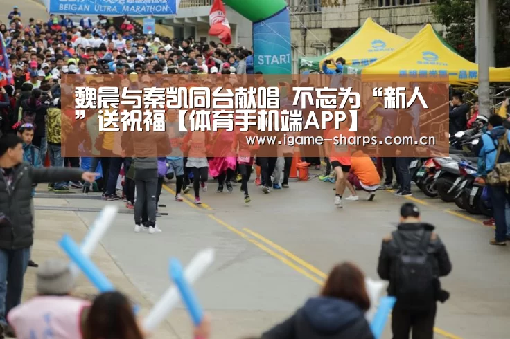 魏晨与秦凯同台献唱 不忘为“新人”送祝福【体育手机端APP】